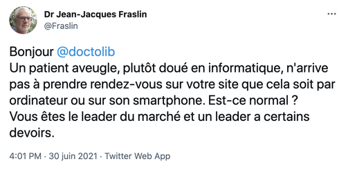 Message twitter du Dr Jean-Jacques Fraslin : « Bonjour @Doctolib, un patient aveugle, plutôt doué en informatique, n'arrive pas à prendre rendez-vous sur votre site que cela soit par ordinateur ou sur son smartphone. Est-ce normal ? Vous êtes leader du marché et un leader a certains devoirs. »