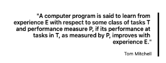A computer program is said to learn from experience E with respect to some class of tasks T and performance measure P, if its performance at tasks in T, as measured by P, improves with experience E.
Tom Mitchell